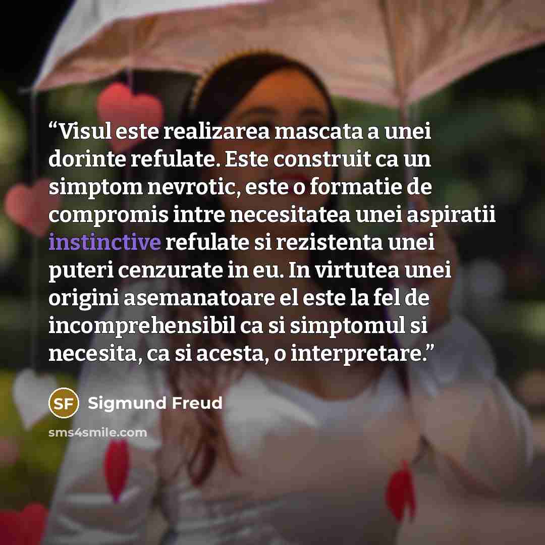 “Visul este realizarea mascata a unei dorinte refulate. Este construit ca un simptom nevrotic, este o formatie de compromis intre necesitatea unei aspiratii instinctive refulate si rezistenta unei puteri cenzurate in eu. In virtutea unei origini asemanatoare el este la fel de incomprehensibil ca si…” quote by Sigmund Freud