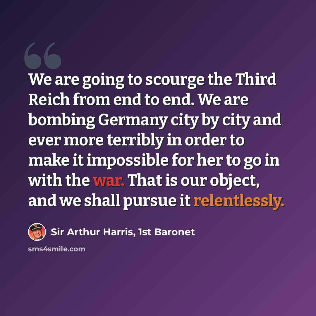 “We are going to scourge the Third Reich from end to end. We are bombing Germany city by city and ever more terribly in order to make it impossible for her to go in with the war. That is our object, and we shall pursue it relentlessly.” quote by Sir Arthur Harris, 1st Baronet