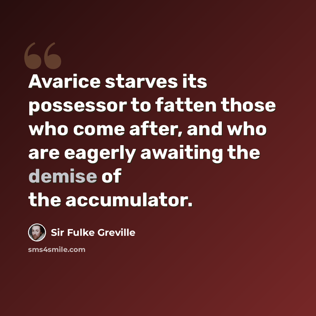 “Avarice starves its possessor to fatten those who come after, and who are eagerly awaiting the demise of the accumulator.” quote by Sir Fulke Greville