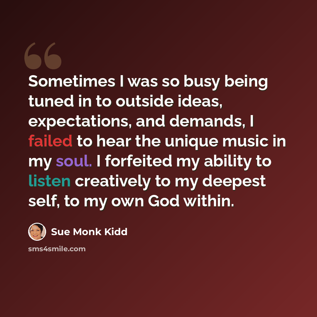“Sometimes I was so busy being tuned in to outside ideas, expectations, and demands, I failed to hear the unique music in my soul. I forfeited my ability to listen creatively to my deepest self, to my own God within.” quote by Sue Monk Kidd
