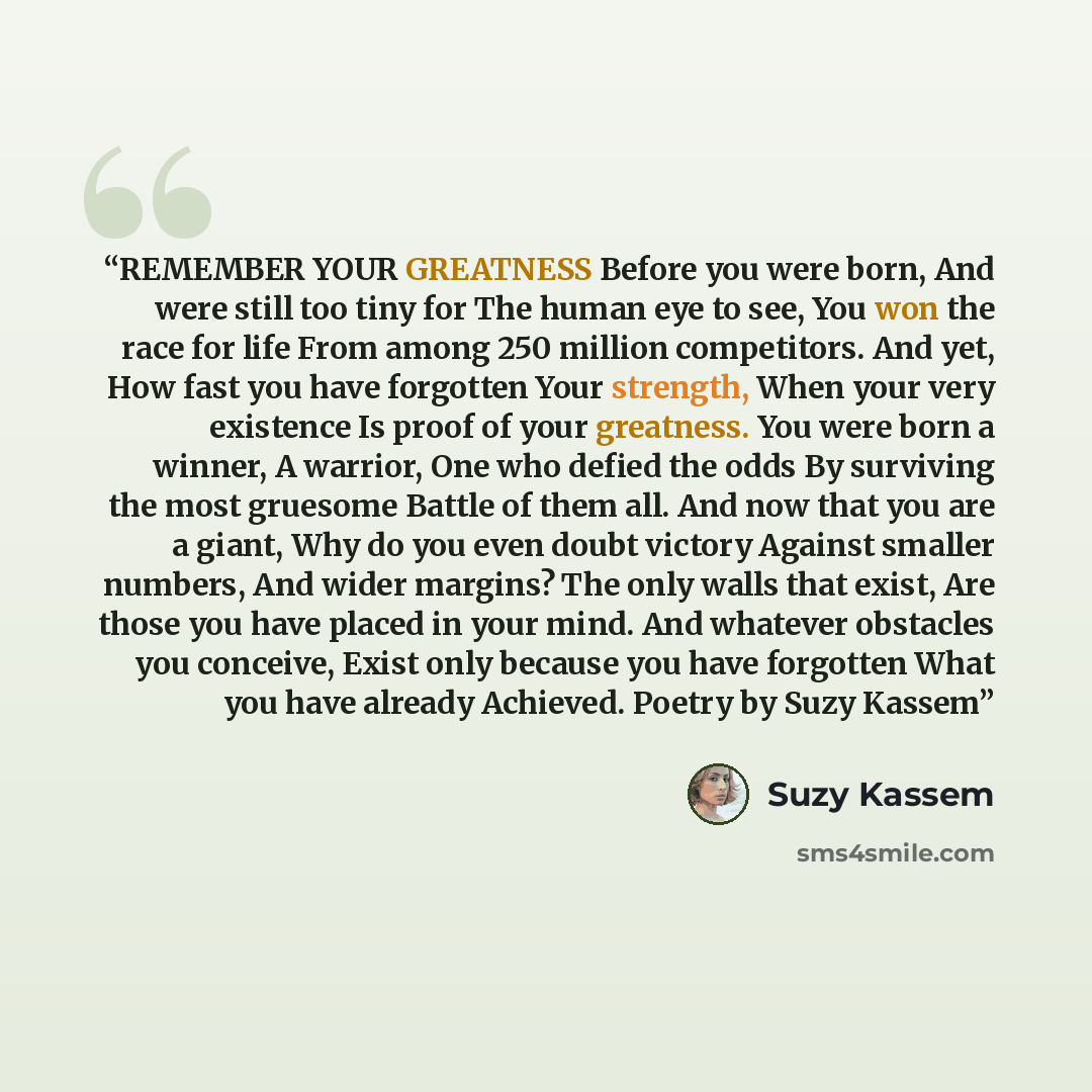 “REMEMBER YOUR GREATNESS Before you were born, And were still too tiny for The human eye to see, You won the race for life From among 250 million competitors. And yet, How fast you have forgotten Your strength, When your very existence Is proof of your greatness. You were born a winner, A warrior…” quote by Suzy Kassem