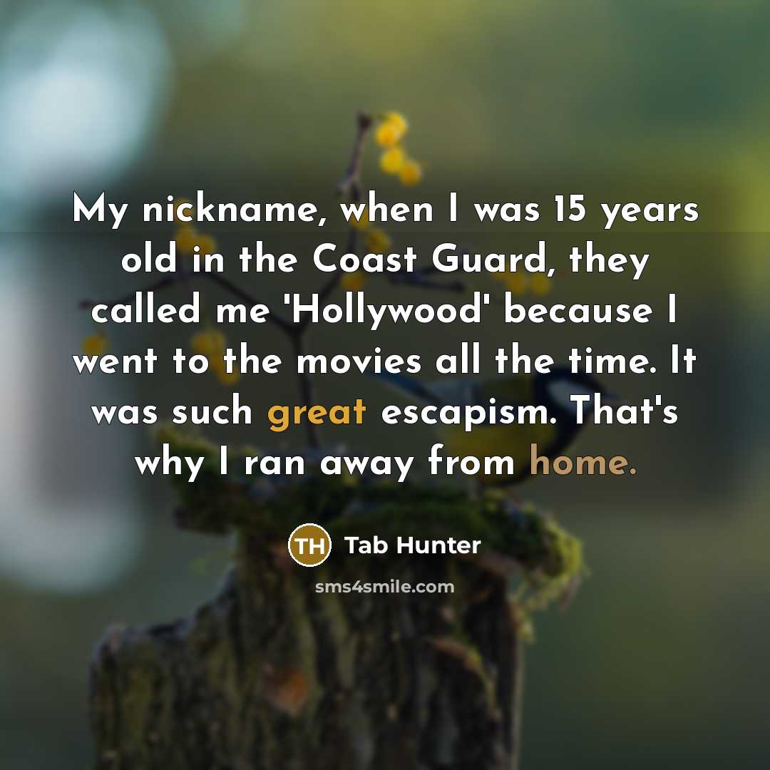 “My nickname, when I was 15 years old in the Coast Guard, they called me 'Hollywood' because I went to the movies all the time. It was such great escapism. That's why I ran away from home.” quote by Tab Hunter