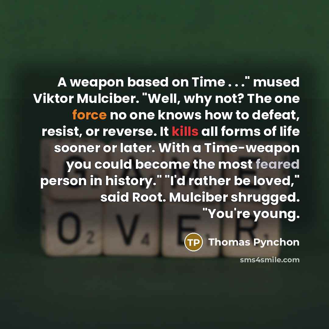 “A weapon based on Time . . ." mused Viktor Mulciber. "Well, why not? The one force no one knows how to defeat, resist, or reverse. It kills all forms of life sooner or later. With a Time-weapon you could become the most feared person in history." "I'd rather be loved," said Root. Mulciber…” quote by Thomas Pynchon