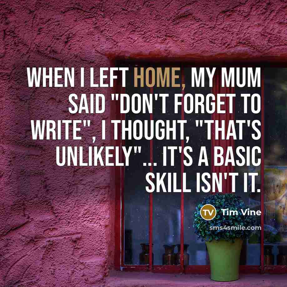 “When I left home, my mum said "Don't forget to write", I thought, "That's unlikely"... It's a basic skill isn't it.” quote by Tim Vine