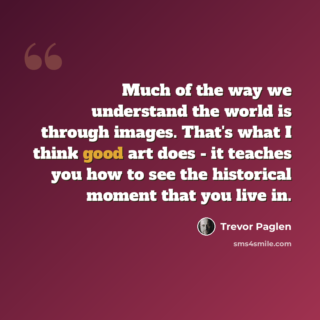 “Much of the way we understand the world is through images. That's what I think good art does - it teaches you how to see the historical moment that you live in.” quote by Trevor Paglen
