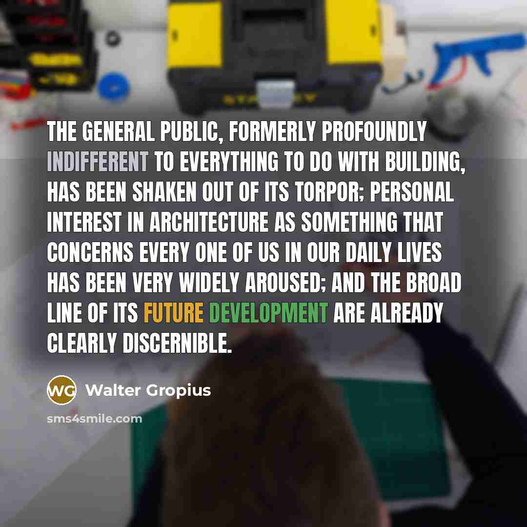 “The general public, formerly profoundly indifferent to everything to do with building, has been shaken out of its torpor; personal interest in architecture as something that concerns every one of us in our daily lives has been very widely aroused; and the broad line of its future development are…” quote by Walter Gropius
