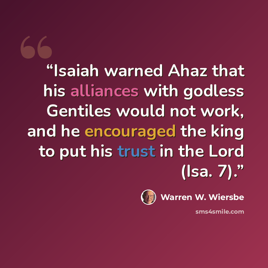 “Isaiah warned Ahaz that his alliances with godless Gentiles would not work, and he encouraged the king to put his trust in the Lord (Isa. 7).” quote by Warren W. Wiersbe