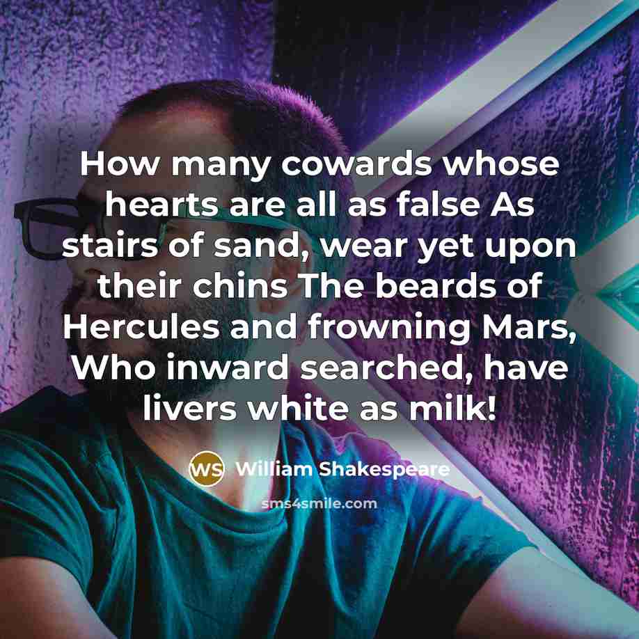 “How many cowards whose hearts are all as false As stairs of sand, wear yet upon their chins The beards of Hercules and frowning Mars, Who inward searched, have livers white as milk!” quote by William Shakespeare
