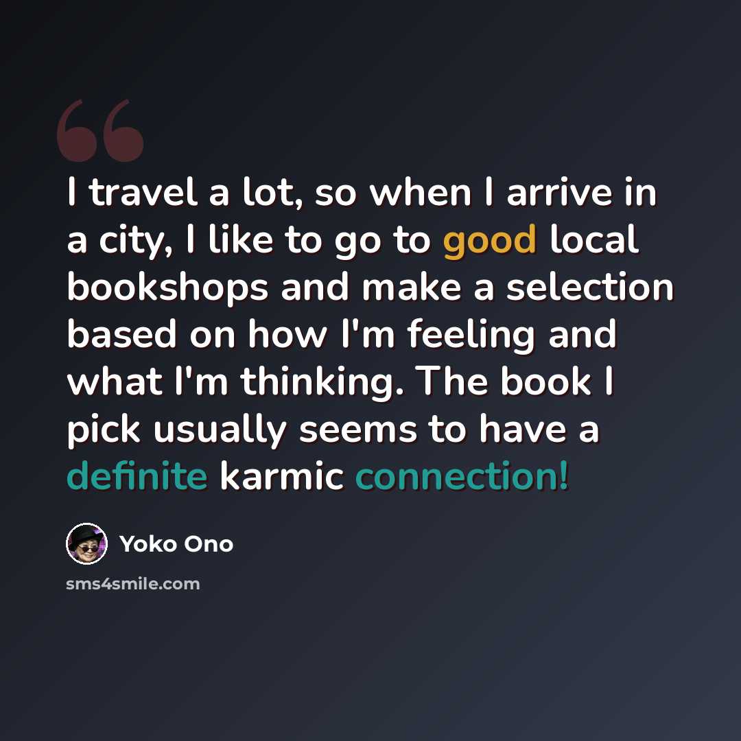 “I travel a lot, so when I arrive in a city, I like to go to good local bookshops and make a selection based on how I'm feeling and what I'm thinking. The book I pick usually seems to have a definite karmic connection!” quote by Yoko Ono