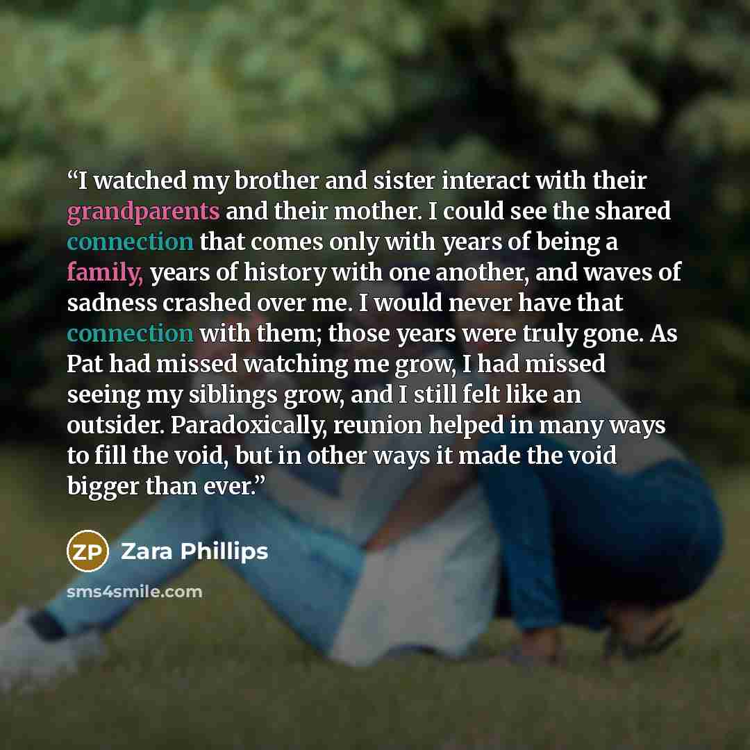 “I watched my brother and sister interact with their grandparents and their mother. I could see the shared connection that comes only with years of being a family, years of history with one another, and waves of sadness crashed over me. I would never have that connection with them; those years were…” quote by Zara Phillips