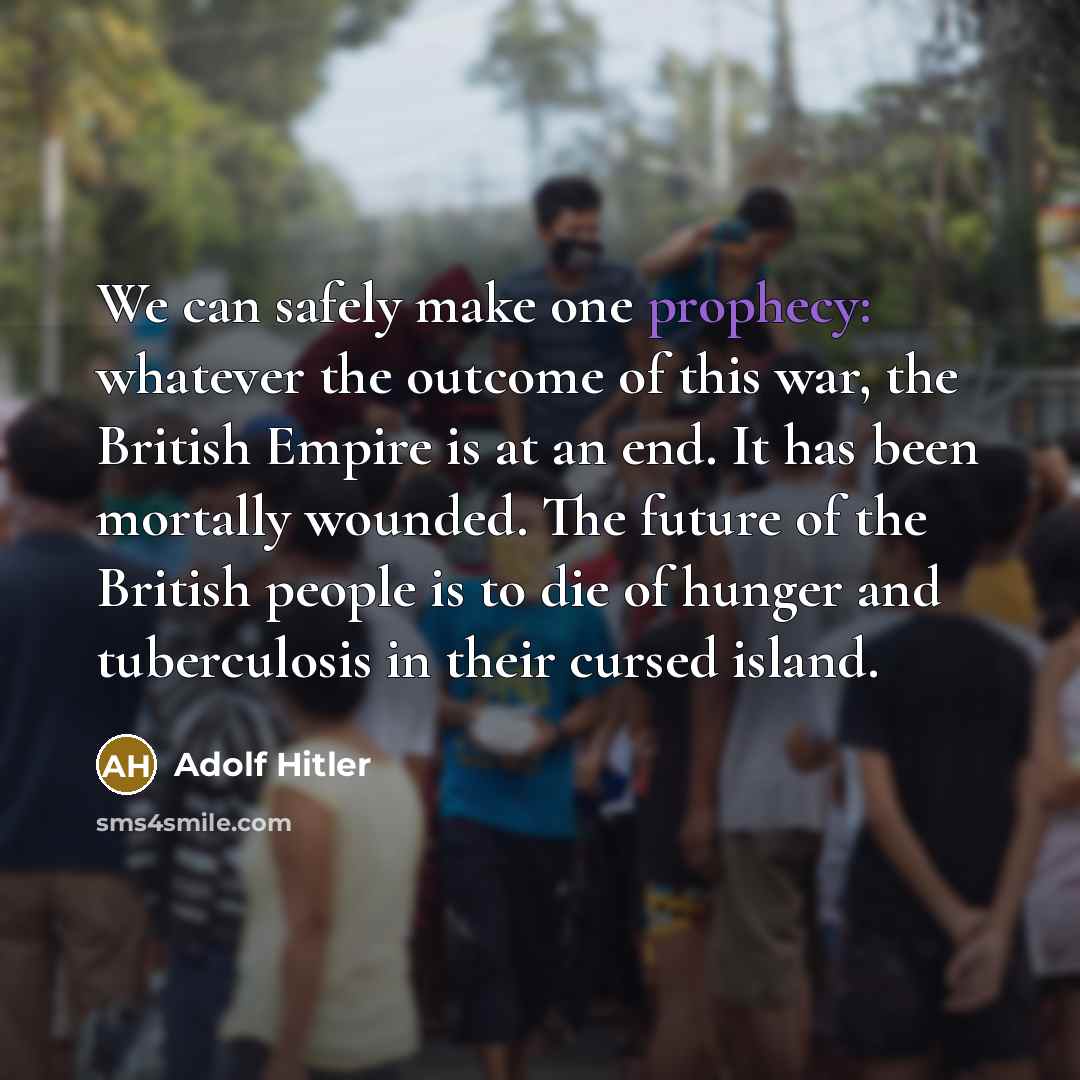 “We can safely make one prophecy: whatever the outcome of this war, the British Empire is at an end. It has been mortally wounded. The future of the British people is to die of hunger and tuberculosis in their cursed island.” quote by Adolf Hitler
