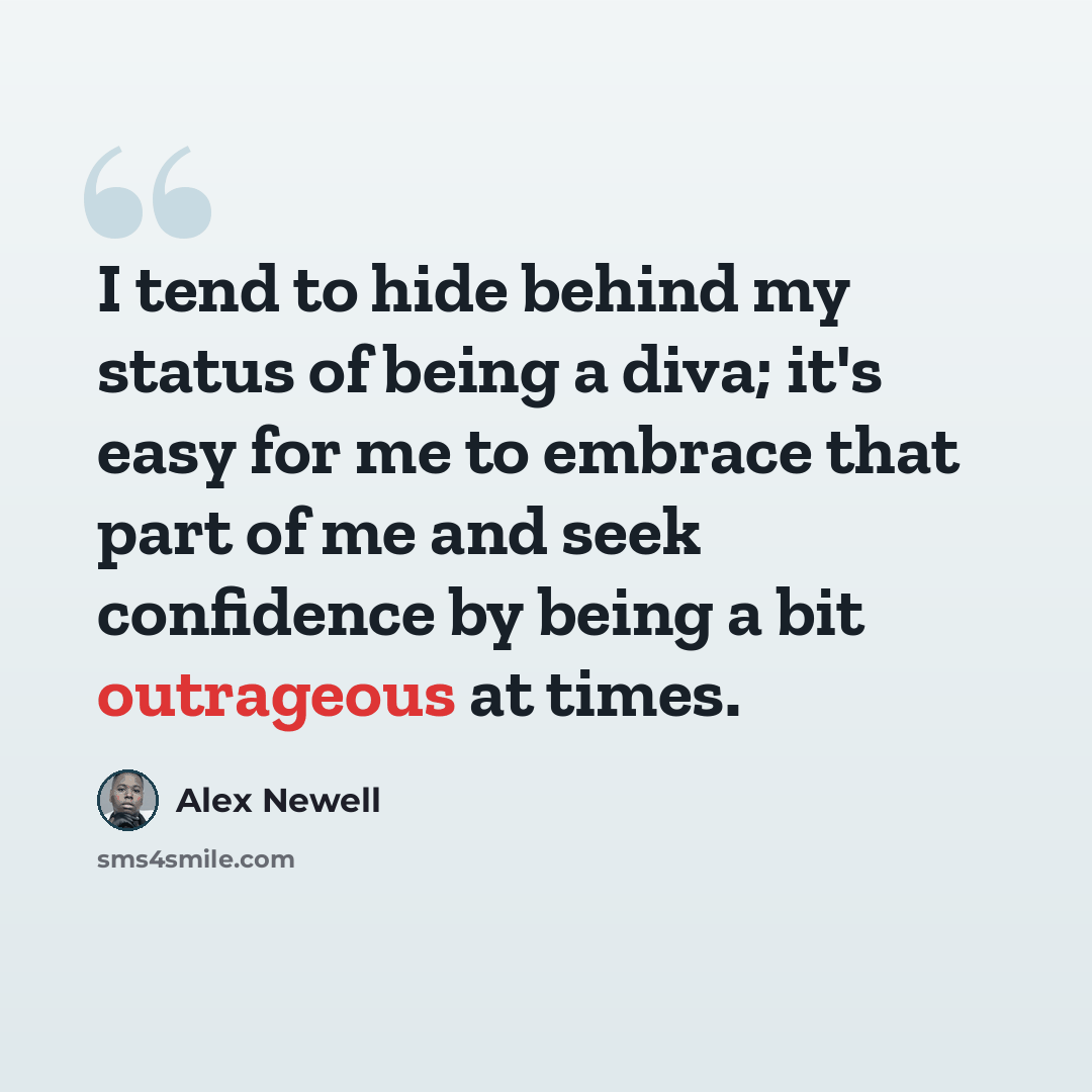 “I tend to hide behind my status of being a diva; it's easy for me to embrace that part of me and seek confidence by being a bit outrageous at times.” quote by Alex Newell