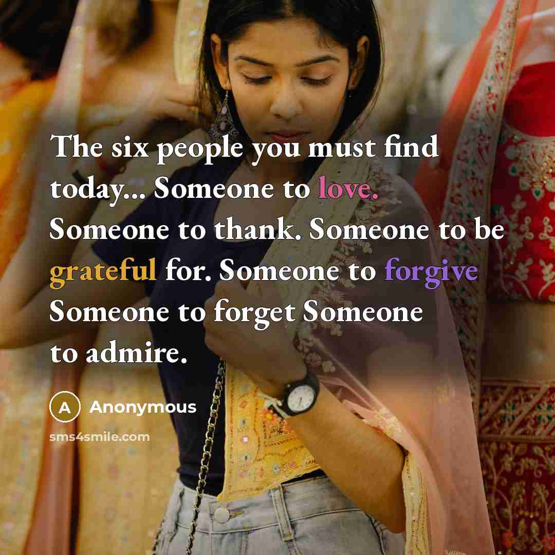 “The six people you must find today... Someone to love. Someone to thank. Someone to be grateful for. Someone to forgive Someone to forget Someone to admire.” quote by Anonymous
