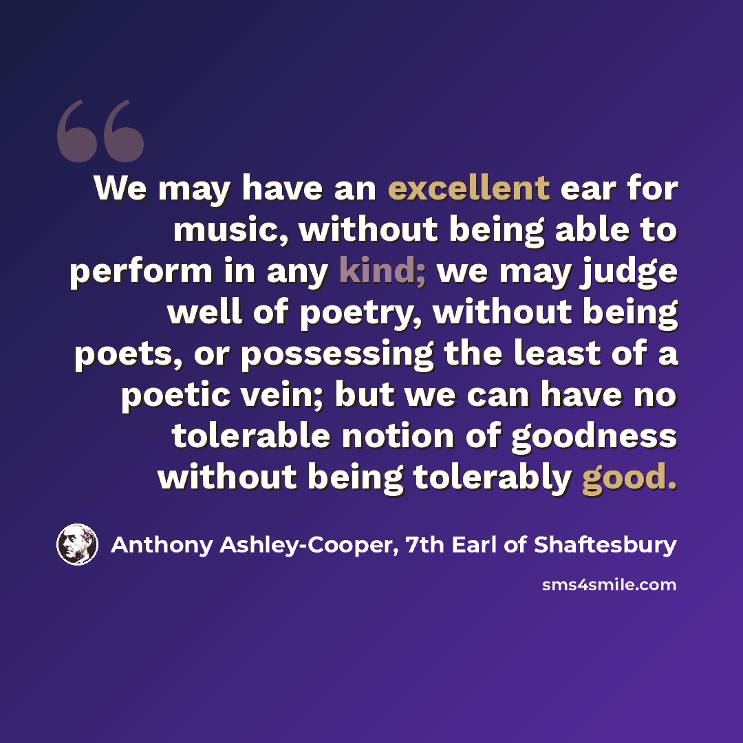 “We may have an excellent ear for music, without being able to perform in any kind; we may judge well of poetry, without being poets, or possessing the least of a poetic vein; but we can have no tolerable notion of goodness without being tolerably good.” quote by Anthony Ashley-Cooper, 7th Earl of Shaftesbury