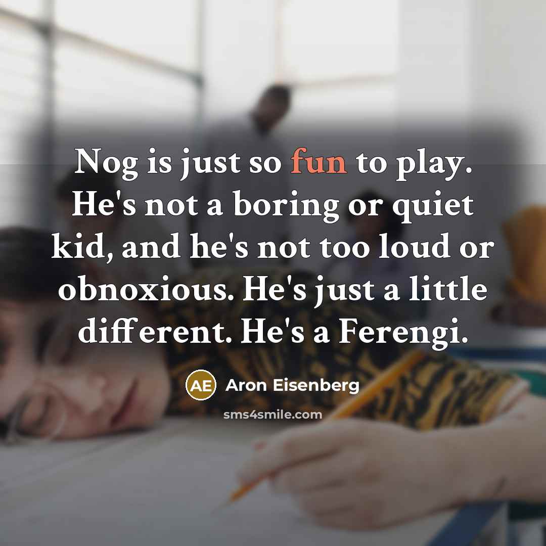 “Nog is just so fun to play. He's not a boring or quiet kid, and he's not too loud or obnoxious. He's just a little different. He's a Ferengi.” quote by Aron Eisenberg