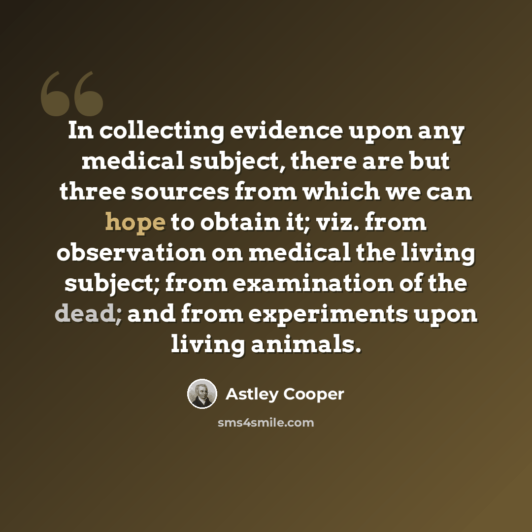 “In collecting evidence upon any medical subject, there are but three sources from which we can hope to obtain it; viz. from observation on medical the living subject; from examination of the dead; and from experiments upon living animals.” quote by Astley Cooper