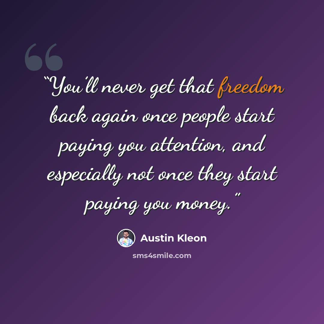 “You’ll never get that freedom back again once people start paying you attention, and especially not once they start paying you money.” quote by Austin Kleon