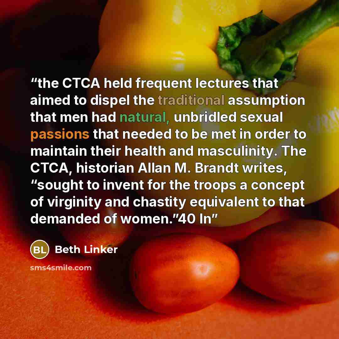 “the CTCA held frequent lectures that aimed to dispel the traditional assumption that men had natural, unbridled sexual passions that needed to be met in order to maintain their health and masculinity. The CTCA, historian Allan M. Brandt writes, “sought to invent for the troops a concept of…” quote by Beth Linker