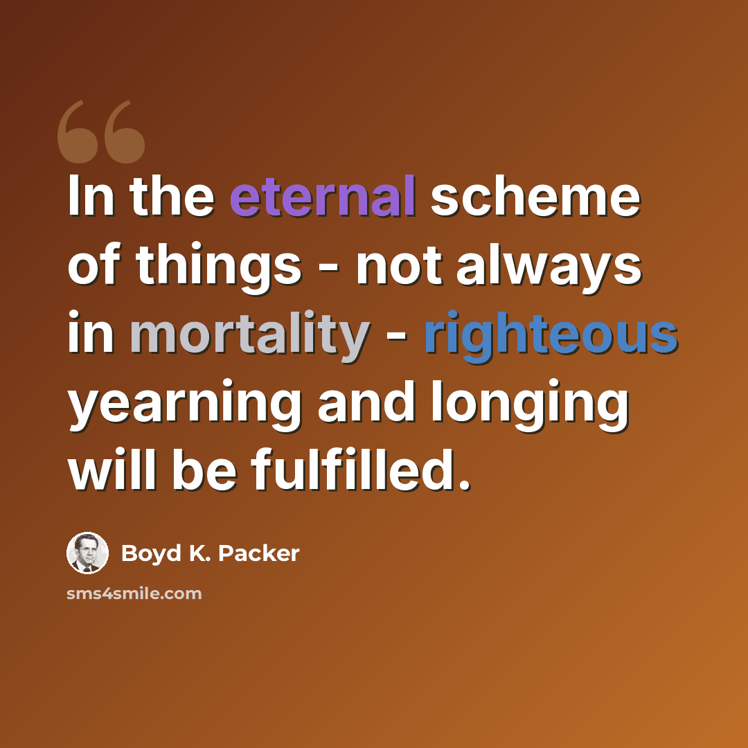“In the eternal scheme of things - not always in mortality - righteous yearning and longing will be fulfilled.” quote by Boyd K. Packer