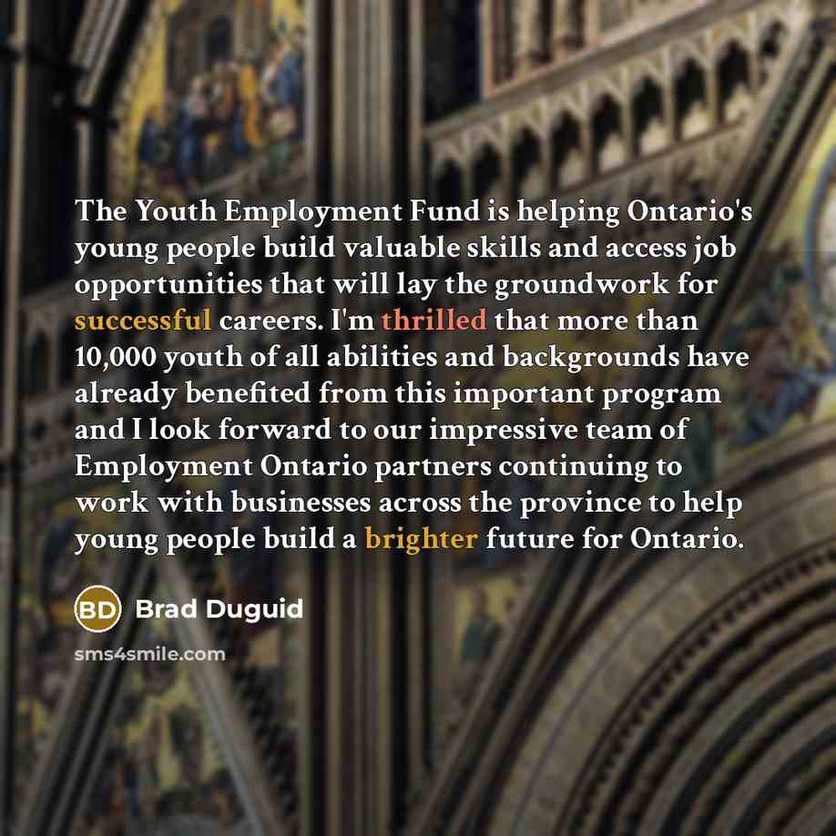 “The Youth Employment Fund is helping Ontario's young people build valuable skills and access job opportunities that will lay the groundwork for successful careers. I'm thrilled that more than 10,000 youth of all abilities and backgrounds have already benefited from this important program and I…” quote by Brad Duguid
