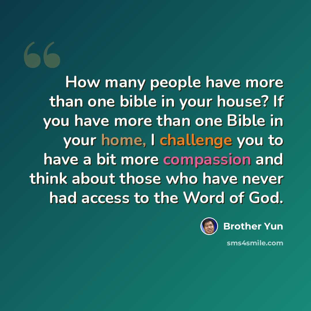 “How many people have more than one bible in your house? If you have more than one Bible in your home, I challenge you to have a bit more compassion and think about those who have never had access to the Word of God.” quote by Brother Yun