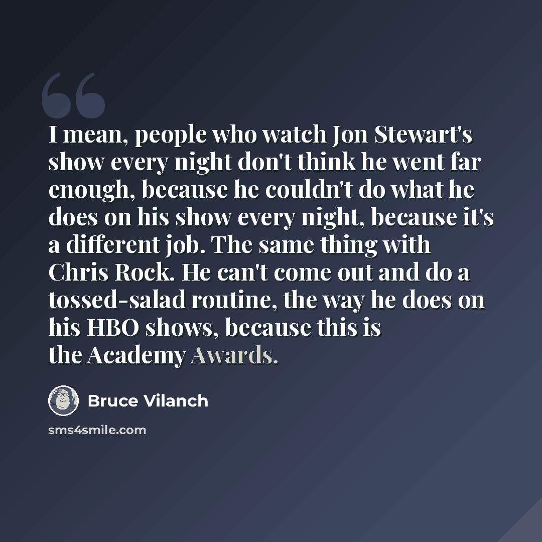 “I mean, people who watch Jon Stewart's show every night don't think he went far enough, because he couldn't do what he does on his show every night, because it's a different job. The same thing with Chris Rock. He can't come out and do a tossed-salad routine, the way he does on his HBO shows…” quote by Bruce Vilanch