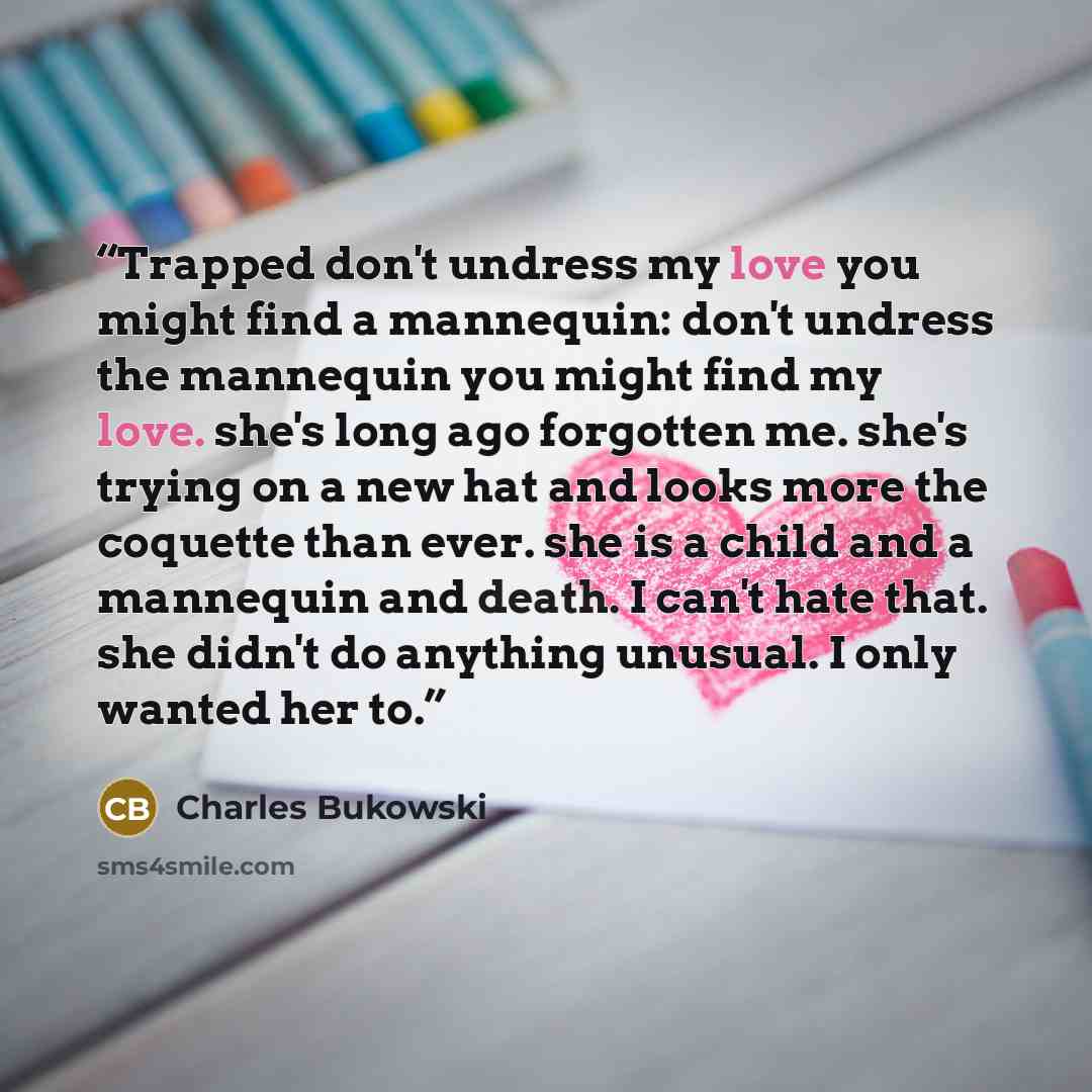 “Trapped don't undress my love you might find a mannequin: don't undress the mannequin you might find my love. she's long ago forgotten me. she's trying on a new hat and looks more the coquette than ever. she is a child and a mannequin and death. I can't hate that. she didn't do anything unusual. I…” quote by Charles Bukowski