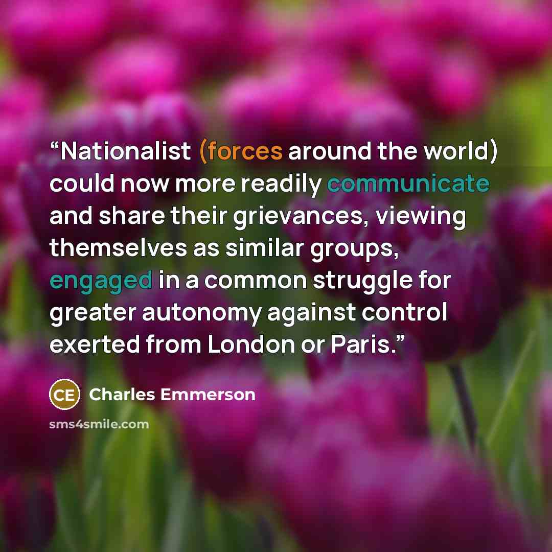 “Nationalist (forces around the world) could now more readily communicate and share their grievances, viewing themselves as similar groups, engaged in a common struggle for greater autonomy against control exerted from London or Paris.” quote by Charles Emmerson