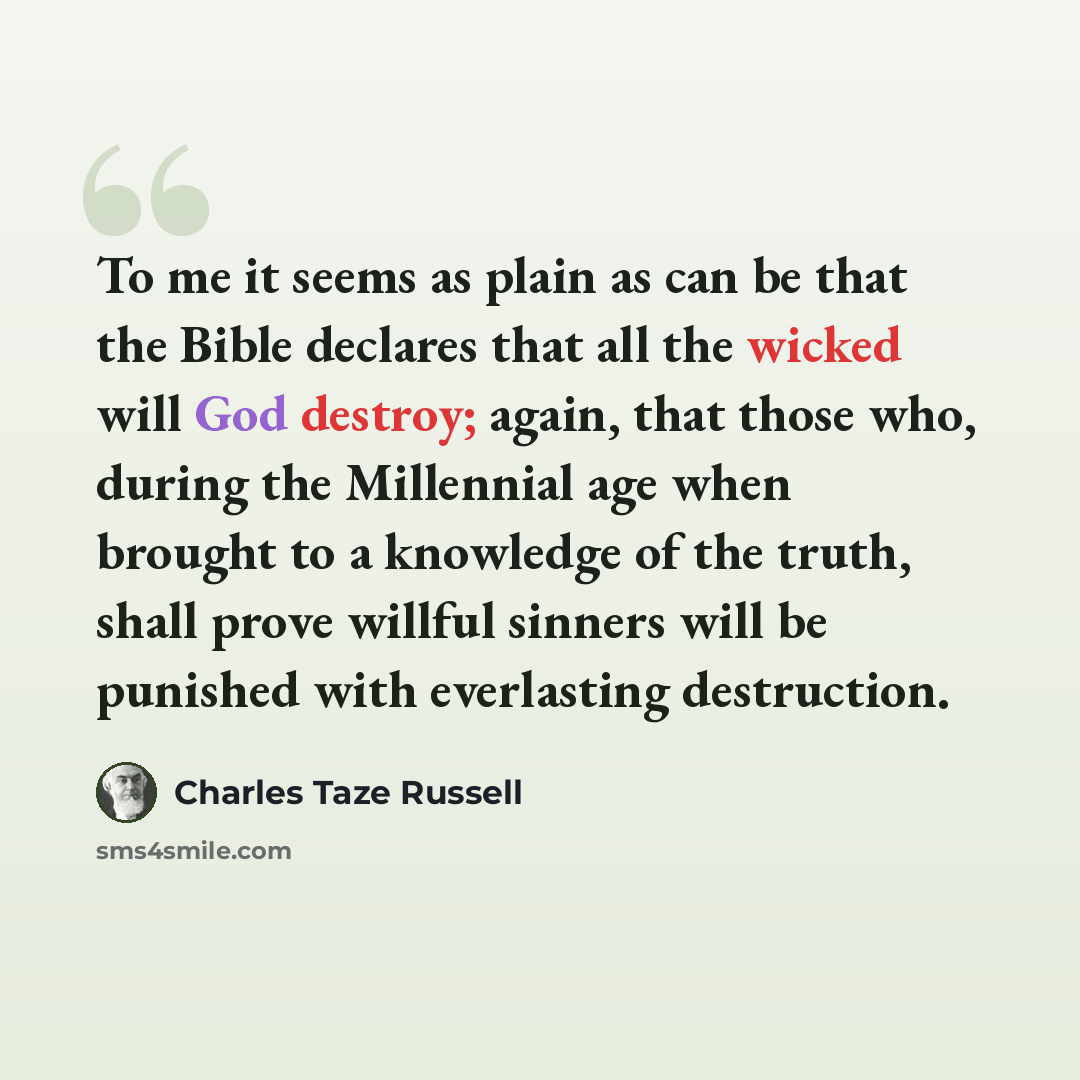 “To me it seems as plain as can be that the Bible declares that all the wicked will God destroy; again, that those who, during the Millennial age when brought to a knowledge of the truth, shall prove willful sinners will be punished with everlasting destruction.” quote by Charles Taze Russell