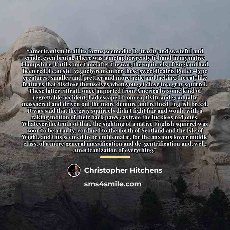 “Americanism in all its forms seemed to be trashy and wasteful and crude, even brutal. There was a metaphor ready to hand in my native Hampshire. Until some time after the war, the squirrels of England had been red. I can still vaguely remember these sweet Beatrix Potter–type creatures, smaller and…” quote by Christopher Hitchens