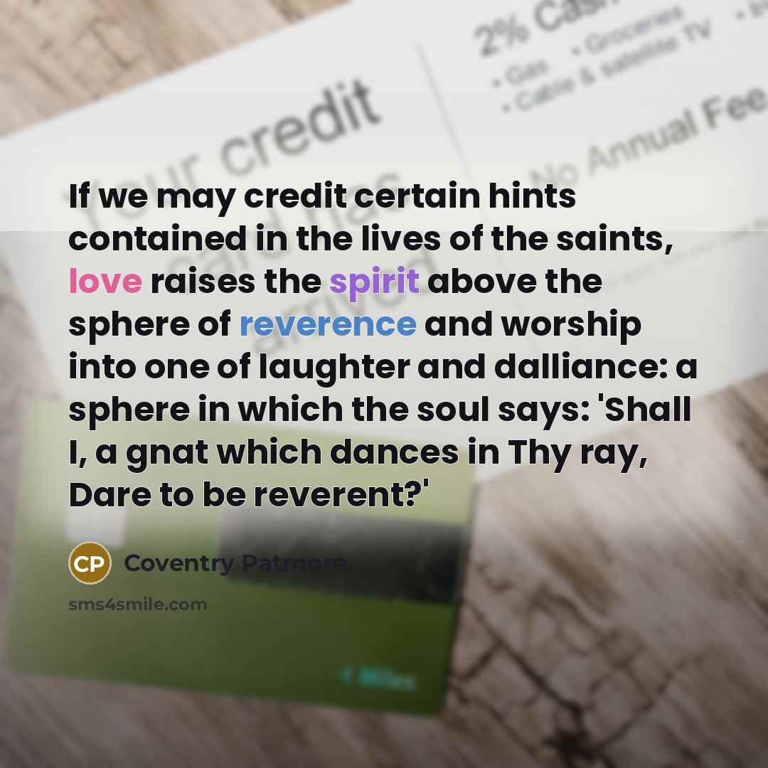 “If we may credit certain hints contained in the lives of the saints, love raises the spirit above the sphere of reverence and worship into one of laughter and dalliance: a sphere in which the soul says: 'Shall I, a gnat which dances in Thy ray, Dare to be reverent?'” quote by Coventry Patmore