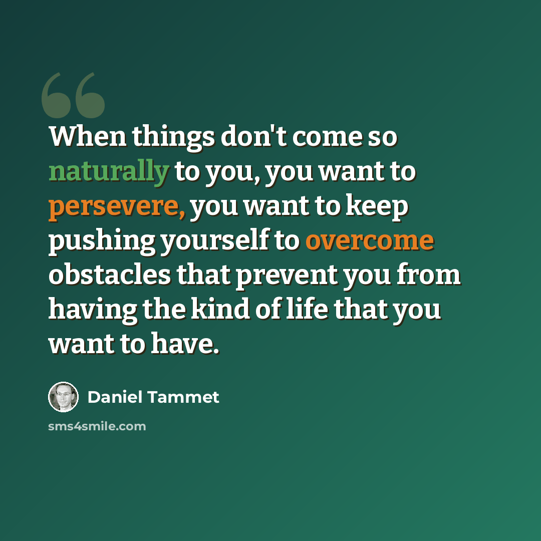 “When things don't come so naturally to you, you want to persevere, you want to keep pushing yourself to overcome obstacles that prevent you from having the kind of life that you want to have.” quote by Daniel Tammet