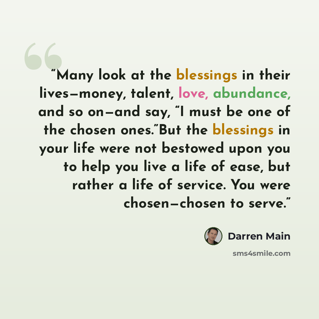 “Many look at the blessings in their lives—money, talent, love, abundance, and so on—and say, “I must be one of the chosen ones.”But the blessings in your life were not bestowed upon you to help you live a life of ease, but rather a life of service. You were chosen—chosen to serve.” quote by Darren Main
