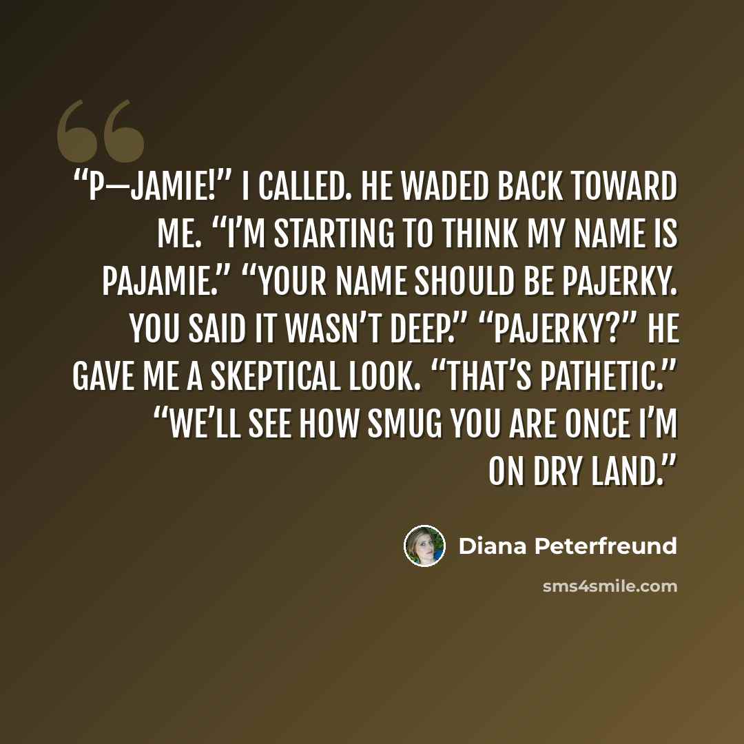 “P—Jamie!” I called. He waded back toward me. “I’m starting to think my name is Pajamie.” “Your name should be Pajerky. You said it wasn’t deep.” “Pajerky?” He gave me a skeptical look. “That’s Pathetic.” “We’ll see how smug you are once I’m on dry land.” quote by Diana Peterfreund