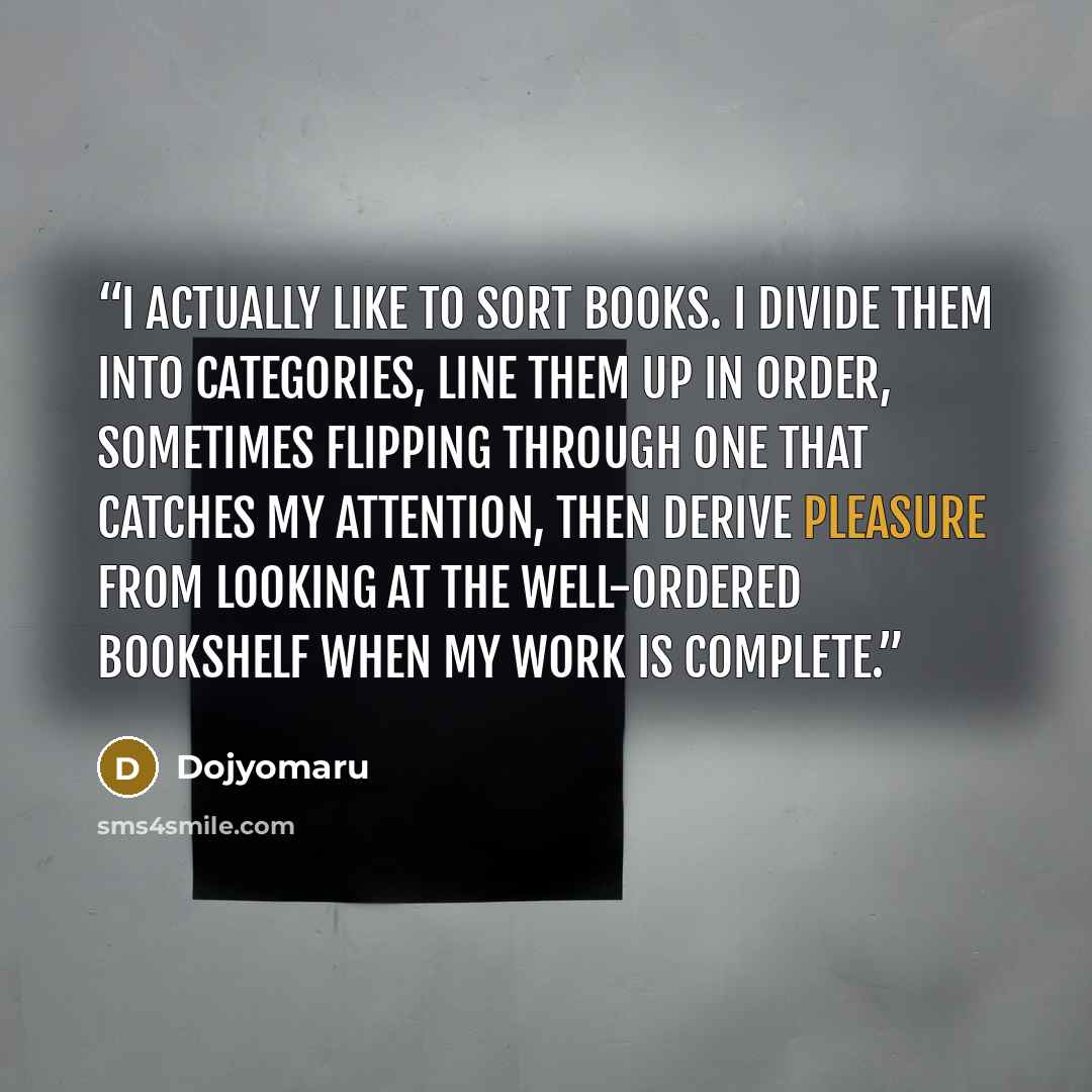 “I actually like to sort books. I divide them into categories, line them up in order, sometimes flipping through one that catches my attention, then derive pleasure from looking at the well-ordered bookshelf when my work is complete.” quote by Dojyomaru