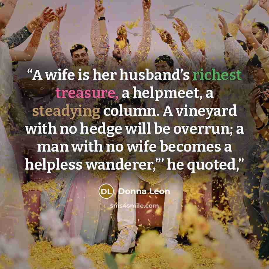 “A wife is her husband’s richest treasure, a helpmeet, a steadying column. A vineyard with no hedge will be overrun; a man with no wife becomes a helpless wanderer,”’ he quoted,” quote by Donna Leon