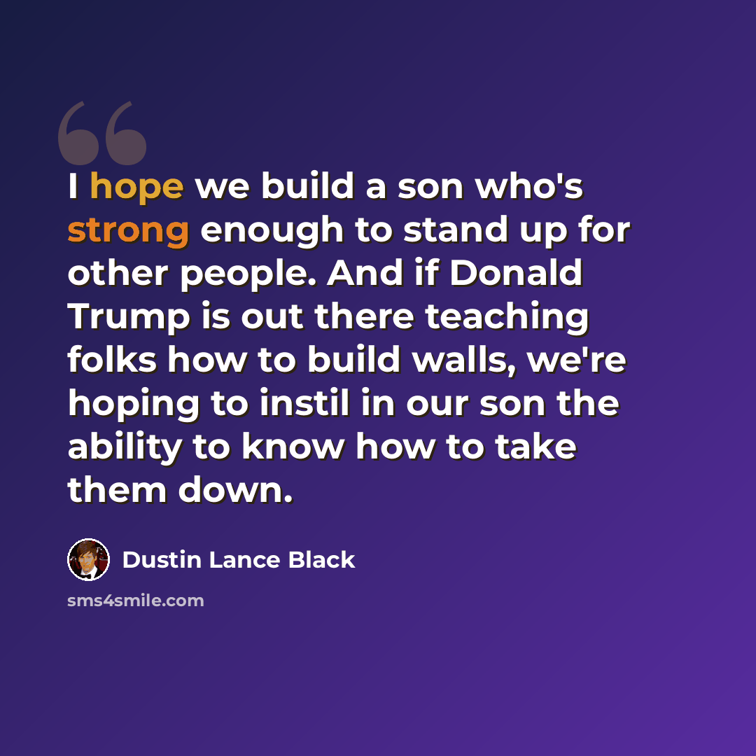 “I hope we build a son who's strong enough to stand up for other people. And if Donald Trump is out there teaching folks how to build walls, we're hoping to instil in our son the ability to know how to take them down.” quote by Dustin Lance Black