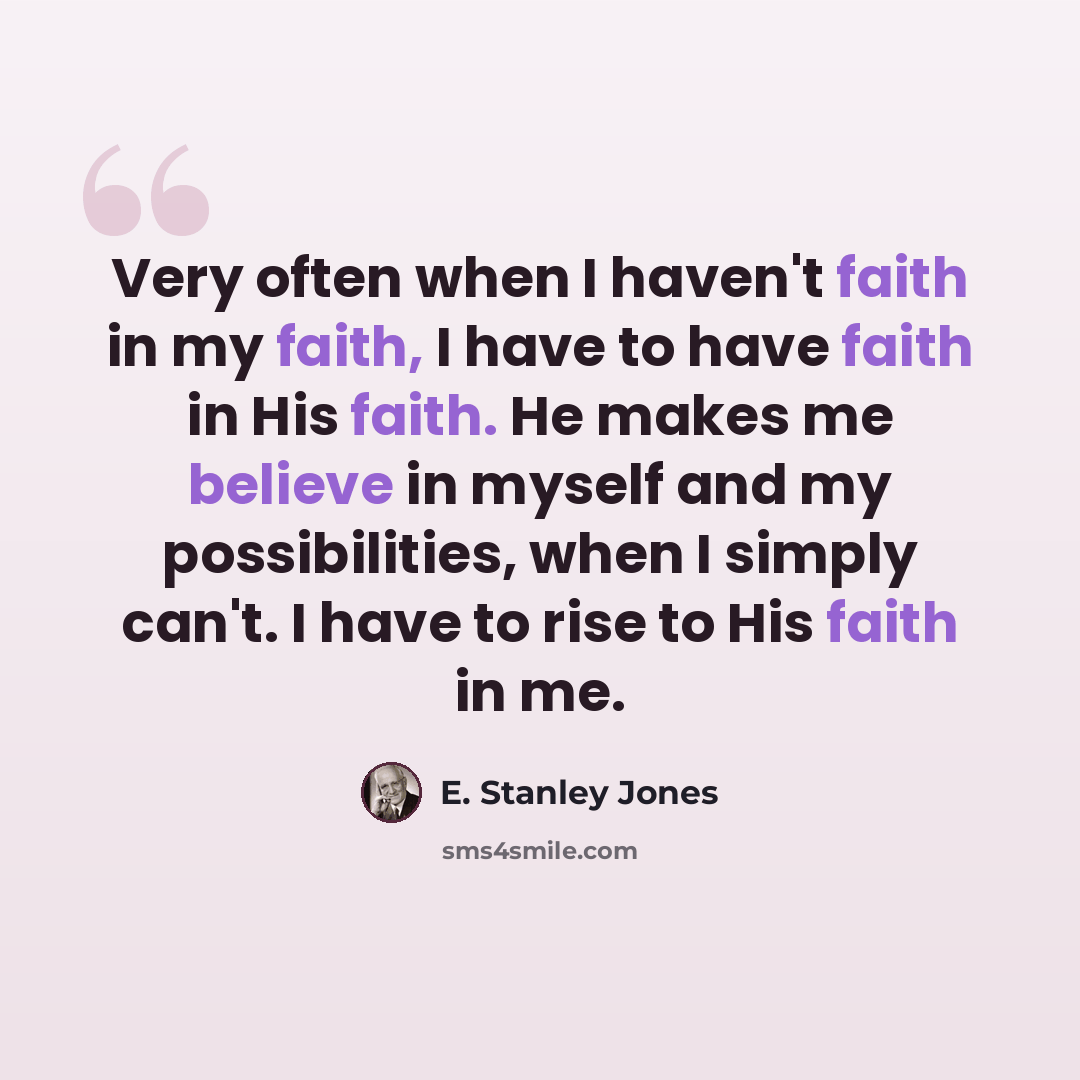 “Very often when I haven't faith in my faith, I have to have faith in His faith. He makes me believe in myself and my possibilities, when I simply can't. I have to rise to His faith in me.” quote by E. Stanley Jones