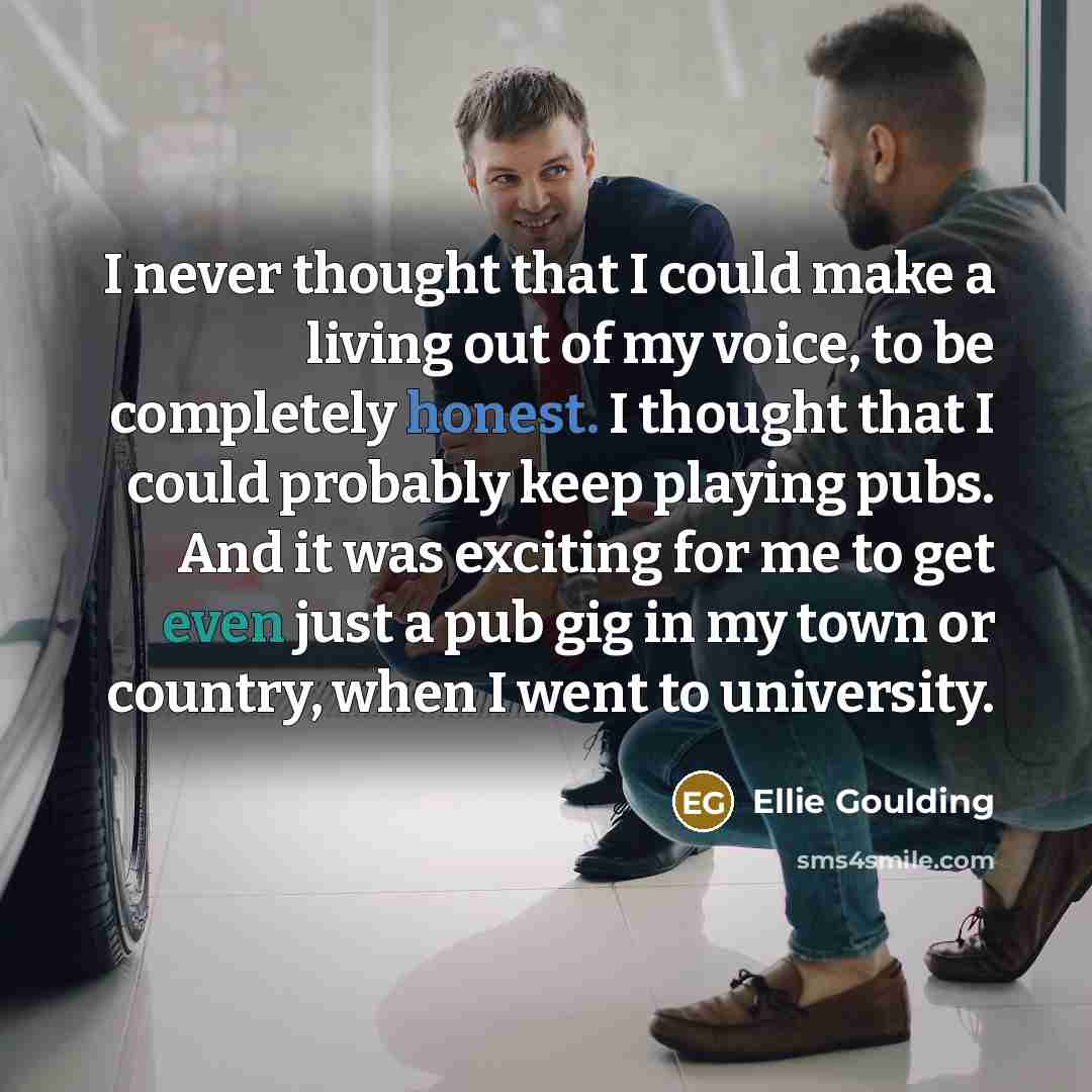 “I never thought that I could make a living out of my voice, to be completely honest. I thought that I could probably keep playing pubs. And it was exciting for me to get even just a pub gig in my town or country, when I went to university.” quote by Ellie Goulding
