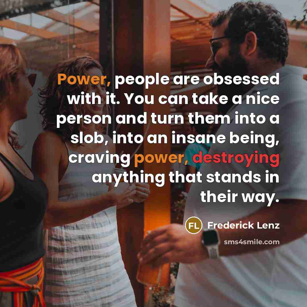 “Power, people are obsessed with it. You can take a nice person and turn them into a slob, into an insane being, craving power, destroying anything that stands in their way.” quote by Frederick Lenz