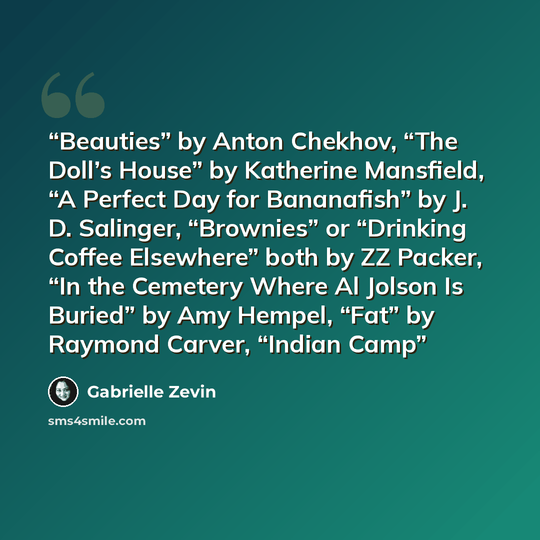 “Beauties” by Anton Chekhov, “The Doll’s House” by Katherine Mansfield, “A Perfect Day for Bananafish” by J. D. Salinger, “Brownies” or “Drinking Coffee Elsewhere” both by ZZ Packer, “In the Cemetery Where Al Jolson Is Buried” by Amy Hempel, “Fat” by Raymond Carver, “Indian Camp” quote by Gabrielle Zevin