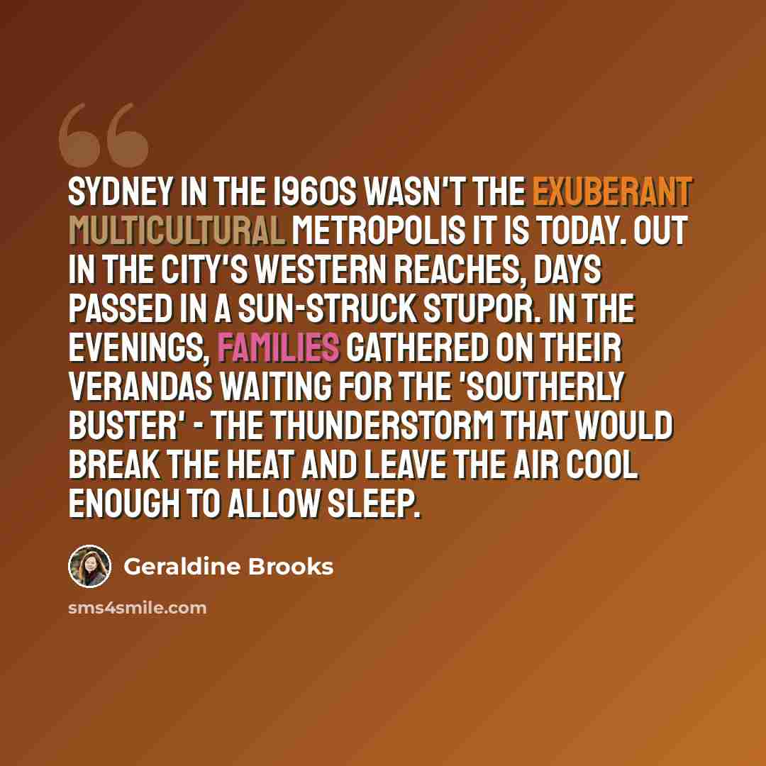 “Sydney in the 1960s wasn't the exuberant multicultural metropolis it is today. Out in the city's western reaches, days passed in a sun-struck stupor. In the evenings, families gathered on their verandas waiting for the 'southerly buster' - the thunderstorm that would break the heat and leave the…” quote by Geraldine Brooks