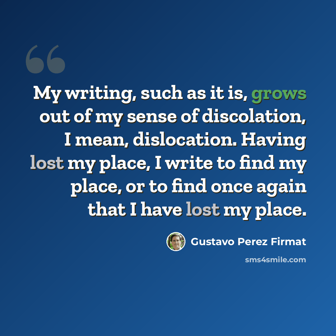 “My writing, such as it is, grows out of my sense of discolation, I mean, dislocation. Having lost my place, I write to find my place, or to find once again that I have lost my place.” quote by Gustavo Perez Firmat