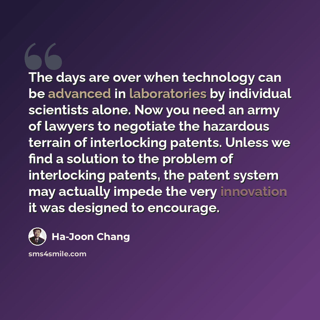 “The days are over when technology can be advanced in laboratories by individual scientists alone. Now you need an army of lawyers to negotiate the hazardous terrain of interlocking patents. Unless we find a solution to the problem of interlocking patents, the patent system may actually impede the…” quote by Ha-Joon Chang