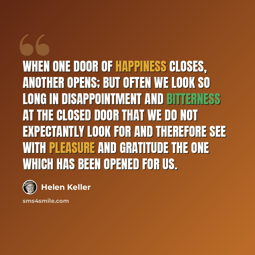 “When one door of happiness closes, another opens; but often we look so long in disappointment and bitterness at the closed door that we do not expectantly look for and therefore see with pleasure and gratitude the one which has been opened for us.” quote by Helen Keller