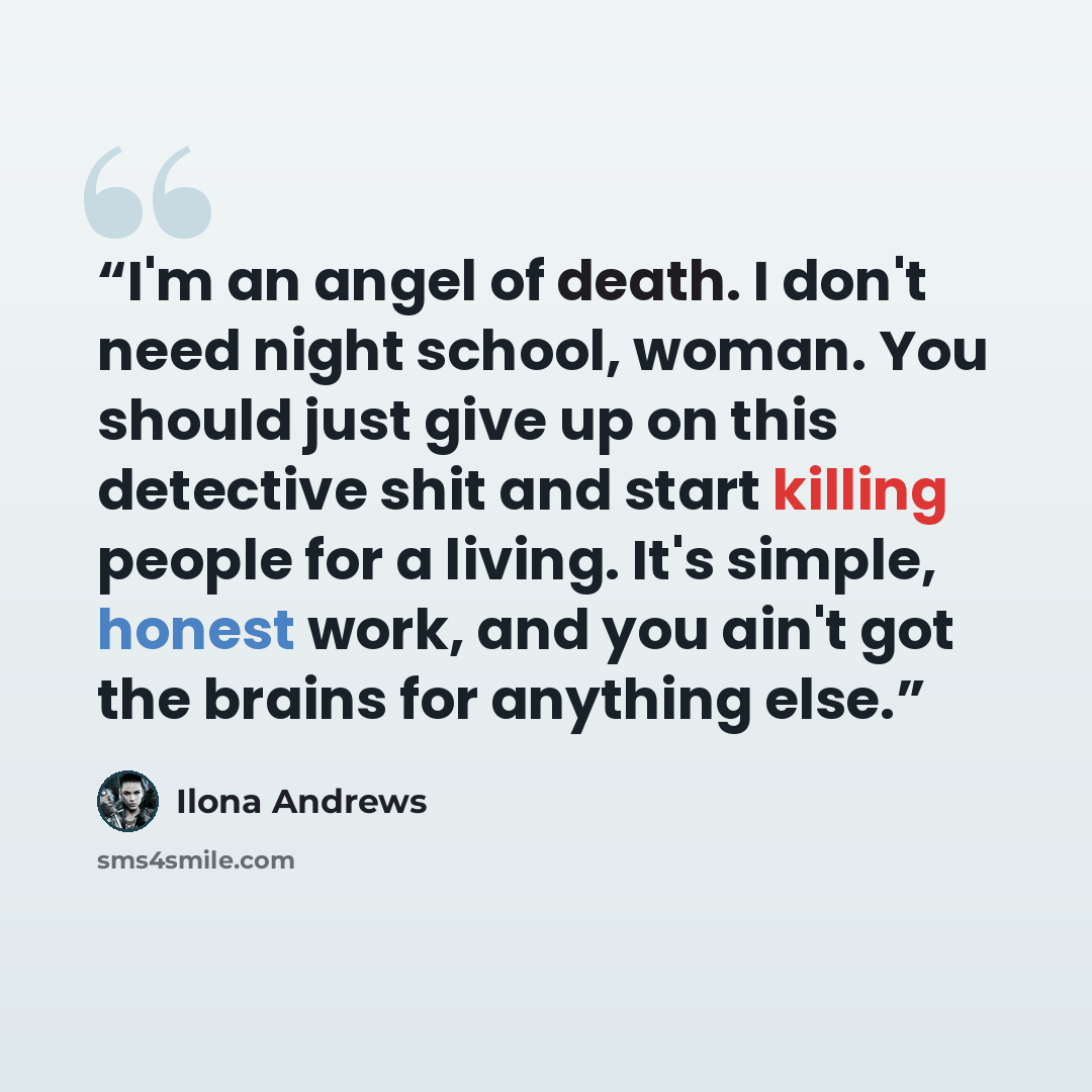 “I'm an angel of death. I don't need night school, woman. You should just give up on this detective shit and start killing people for a living. It's simple, honest work, and you ain't got the brains for anything else.” quote by Ilona Andrews