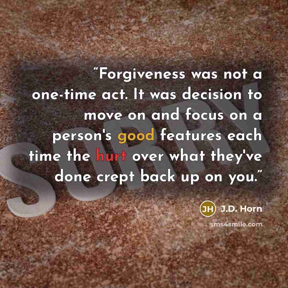 “Forgiveness was not a one-time act. It was decision to move on and focus on a person's good features each time the hurt over what they've done crept back up on you.” quote by J.D. Horn