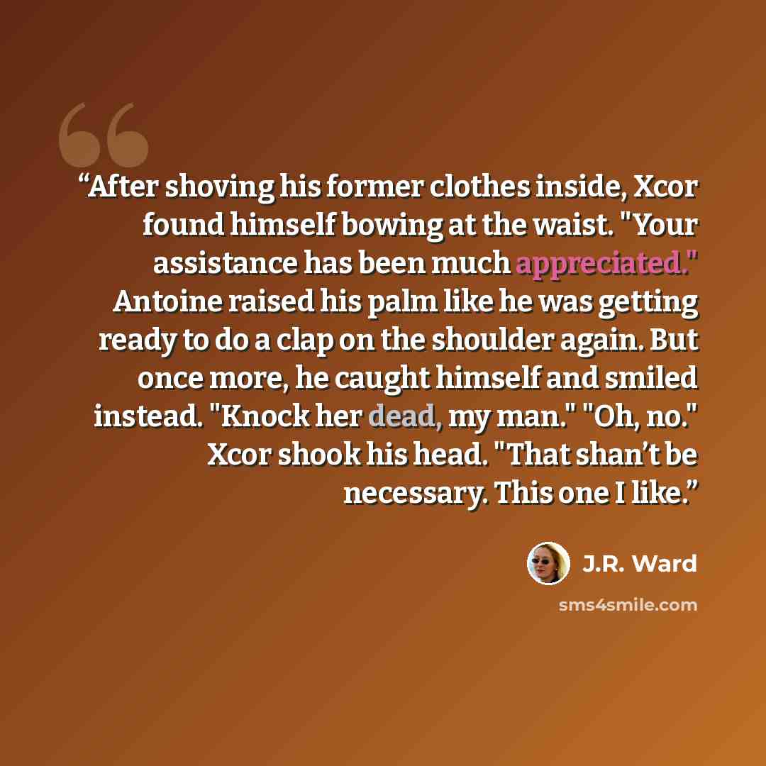 “After shoving his former clothes inside, Xcor found himself bowing at the waist. "Your assistance has been much appreciated." Antoine raised his palm like he was getting ready to do a clap on the shoulder again. But once more, he caught himself and smiled instead. "Knock her dead, my man." "Oh…” quote by J.R. Ward