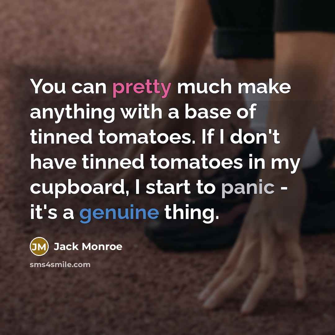 “You can pretty much make anything with a base of tinned tomatoes. If I don't have tinned tomatoes in my cupboard, I start to panic - it's a genuine thing.” quote by Jack Monroe