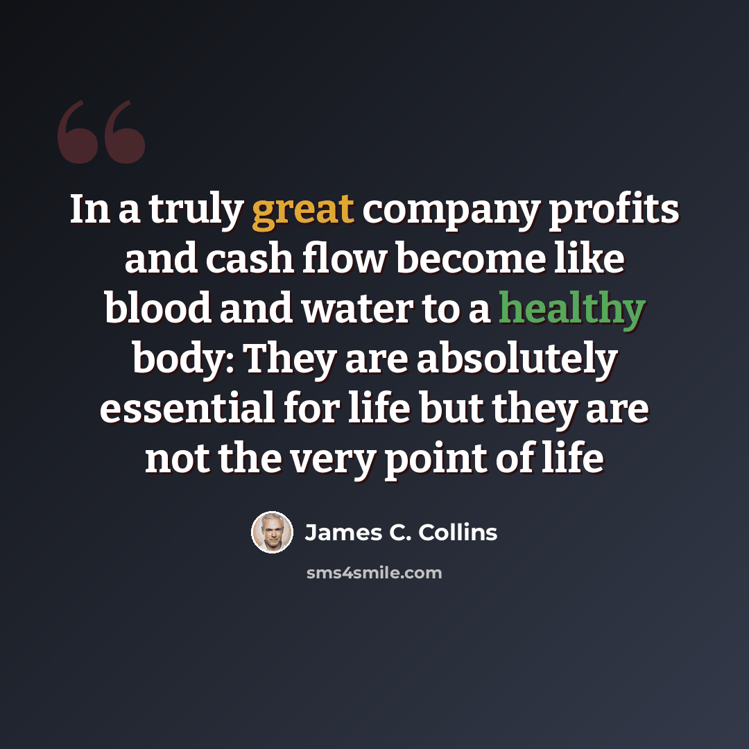 “In a truly great company profits and cash flow become like blood and water to a healthy body: They are absolutely essential for life but they are not the very point of life” quote by James C. Collins